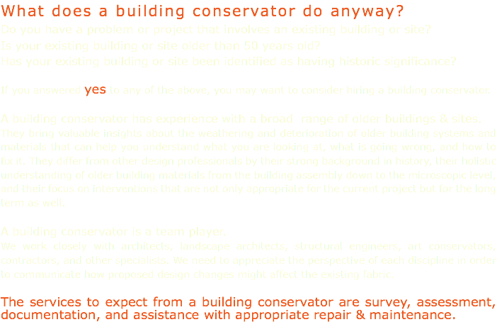 What does a building conservator do anyway? Do you have a problem or project that involves an existing building or site? Is your existing building or site older than 50 years old? Has your existing building or site been identified as having historic significance? If you answered yes to any of the above, you may want to consider hiring a building conservator. A building conservator has experience with a broad range of older buildings & sites. They bring valuable insights about the weathering and deterioration of older building systems and materials that can help you understand what you are looking at, what is going wrong, and how to fix it. They differ from other design professionals by their strong background in history, their holistic understanding of older building materials from the building assembly down to the microscopic level, and their focus on interventions that are not only appropriate for the current project but for the long term as well. A building conservator is a team player. We work closely with architects, landscape architects, structural engineers, art conservators, contractors, and other specialists. We need to appreciate the perspective of each discipline in order to communicate how proposed design changes might affect the existing fabric. The services to expect from a building conservator are survey, assessment, documentation, and assistance with appropriate repair & maintenance.